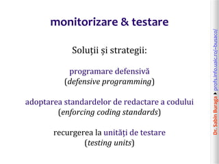 Dr.SabinBuragaprofs.info.uaic.ro/~busaco/
monitorizare & testare
Soluții și strategii:
programare defensivă
(defensive programming)
adoptarea standardelor de redactare a codului
(enforcing coding standards)
recurgerea la unități de testare
(testing units)
 