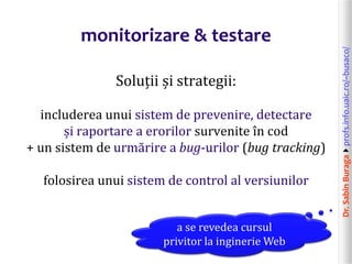 Dr.SabinBuragaprofs.info.uaic.ro/~busaco/
monitorizare & testare
Soluții și strategii:
includerea unui sistem de prevenire, detectare
și raportare a erorilor survenite în cod
+ un sistem de urmărire a bug-urilor (bug tracking)
folosirea unui sistem de control al versiunilor
a se revedea cursul
privitor la inginerie Web
 
