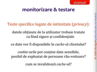 Dr.SabinBuragaprofs.info.uaic.ro/~busaco/
monitorizare & testare
Teste specifice legate de intimitate (privacy):
datele obținute de la utilizator trebuie tratate
ca fiind sigure și confidențiale
ce date vor fi disponibile în cache-ul clientului?
cookie-urile pot conține date sensibile,
posibil de exploatat de persoane rău-voitoare?
cum se invalidează cache-ul?
avansat
 