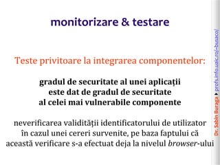 Dr.SabinBuragaprofs.info.uaic.ro/~busaco/
monitorizare & testare
Teste privitoare la integrarea componentelor:
gradul de securitate al unei aplicații
este dat de gradul de securitate
al celei mai vulnerabile componente
neverificarea validității identificatorului de utilizator
în cazul unei cereri survenite, pe baza faptului că
această verificare s-a efectuat deja la nivelul browser-ului
 