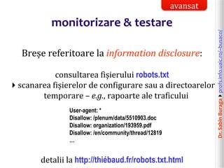 Dr.SabinBuragaprofs.info.uaic.ro/~busaco/
monitorizare & testare
Breșe referitoare la information disclosure:
consultarea fișierului robots.txt
scanarea fișierelor de configurare sau a directoarelor
temporare – e.g., rapoarte ale traficului
User-agent: *
Disallow: /plenum/data/5510903.doc
Disallow: organization/193959.pdf
Disallow: /en/community/thread/12819
…
detalii la http://thiébaud.fr/robots.txt.html
avansat
 