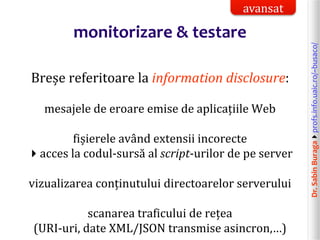 Dr.SabinBuragaprofs.info.uaic.ro/~busaco/
monitorizare & testare
Breșe referitoare la information disclosure:
mesajele de eroare emise de aplicațiile Web
fișierele având extensii incorecte
acces la codul-sursă al script-urilor de pe server
vizualizarea conținutului directoarelor serverului
scanarea traficului de rețea
(URI-uri, date XML/JSON transmise asincron,…)
avansat
 