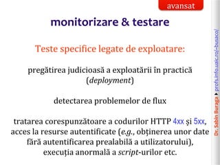 Dr.SabinBuragaprofs.info.uaic.ro/~busaco/
monitorizare & testare
Teste specifice legate de exploatare:
pregătirea judicioasă a exploatării în practică
(deployment)
detectarea problemelor de flux
tratarea corespunzătoare a codurilor HTTP 4xx și 5xx,
acces la resurse autentificate (e.g., obținerea unor date
fără autentificarea prealabilă a utilizatorului),
execuția anormală a script-urilor etc.
avansat
 