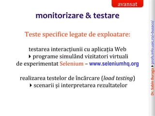 Dr.SabinBuragaprofs.info.uaic.ro/~busaco/
monitorizare & testare
Teste specifice legate de exploatare:
testarea interacțiunii cu aplicația Web
programe simulând vizitatori virtuali
de experimentat Selenium – www.seleniumhq.org
realizarea testelor de încărcare (load testing)
scenarii și interpretarea rezultatelor
avansat
 