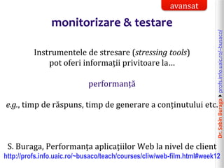 Dr.SabinBuragaprofs.info.uaic.ro/~busaco/
monitorizare & testare
Instrumentele de stresare (stressing tools)
pot oferi informații privitoare la…
performanță
e.g., timp de răspuns, timp de generare a conținutului etc.
S. Buraga, Performanţa aplicaţiilor Web la nivel de client
http://profs.info.uaic.ro/~busaco/teach/courses/cliw/web-film.html#week12
avansat
 