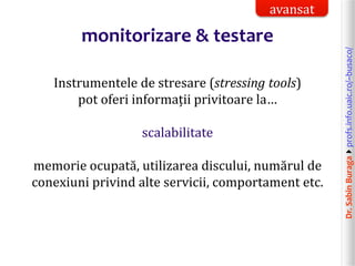 Dr.SabinBuragaprofs.info.uaic.ro/~busaco/
monitorizare & testare
Instrumentele de stresare (stressing tools)
pot oferi informații privitoare la…
scalabilitate
memorie ocupată, utilizarea discului, numărul de
conexiuni privind alte servicii, comportament etc.
avansat
 