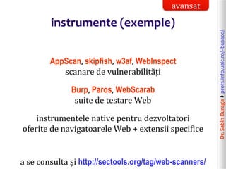 Dr.SabinBuragaprofs.info.uaic.ro/~busaco/
instrumente (exemple)
AppScan, skipfish, w3af, WebInspect
scanare de vulnerabilități
Burp, Paros, WebScarab
suite de testare Web
instrumentele native pentru dezvoltatori
oferite de navigatoarele Web + extensii specifice
a se consulta și http://sectools.org/tag/web-scanners/
avansat
 