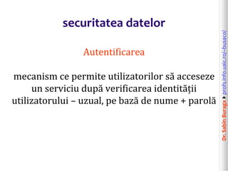 Dr.SabinBuragaprofs.info.uaic.ro/~busaco/
securitatea datelor
Autentificarea
mecanism ce permite utilizatorilor să acceseze
un serviciu după verificarea identității
utilizatorului – uzual, pe bază de nume + parolă
 