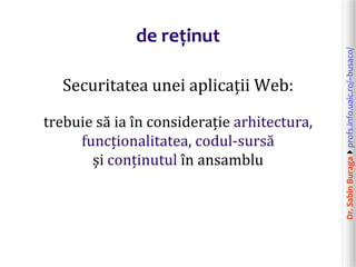Dr.SabinBuragaprofs.info.uaic.ro/~busaco/
de reținut
Securitatea unei aplicații Web:
trebuie să ia în considerație arhitectura,
funcționalitatea, codul-sursă
și conținutul în ansamblu
 