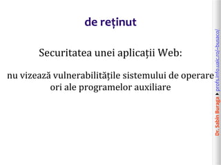 Dr.SabinBuragaprofs.info.uaic.ro/~busaco/
de reținut
Securitatea unei aplicații Web:
nu vizează vulnerabilitățile sistemului de operare
ori ale programelor auxiliare
 