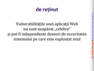 Dr.SabinBuragaprofs.info.uaic.ro/~busaco/
de reținut
Vulnerabilitățile unei aplicații Web
nu sunt neapărat „celebre”
și pot fi independente deseori de securitatea
sistemului pe care este exploatat situl
 
