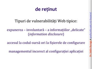 Dr.SabinBuragaprofs.info.uaic.ro/~busaco/
de reținut
Tipuri de vulnerabilități Web tipice:
expunerea – involuntară – a informațiilor „delicate”
(information disclosure)
accesul la codul-sursă ori la fișierele de configurare
managementul incorect al configurației aplicației
 