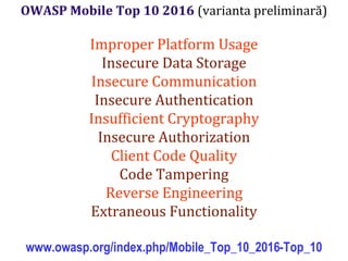 Dr.SabinBuragaprofs.info.uaic.ro/~busaco/
OWASP Mobile Top 10 2016 (varianta preliminară)
Improper Platform Usage
Insecure Data Storage
Insecure Communication
Insecure Authentication
Insufficient Cryptography
Insecure Authorization
Client Code Quality
Code Tampering
Reverse Engineering
Extraneous Functionality
www.owasp.org/index.php/Mobile_Top_10_2016-Top_10
 