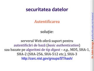 Dr.SabinBuragaprofs.info.uaic.ro/~busaco/
securitatea datelor
Autentificarea
soluție:
serverul Web oferă suport pentru
autentificări de bază (basic authentication)
sau bazate pe algoritmi de tip digest – e.g., MD5, SHA-1,
SHA-2 (SHA-256, SHA-512 etc.), SHA-3
http://csrc.nist.gov/groups/ST/hash/
 