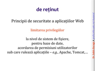 Dr.SabinBuragaprofs.info.uaic.ro/~busaco/
de reținut
Principii de securitate a aplicațiilor Web
limitarea privilegiilor
la nivel de sistem de fișiere,
pentru baze de date,
acordarea de permisiuni utilizatorilor
sub care rulează aplicațiile – e.g., Apache, Tomcat,…
 