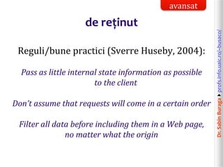 Dr.SabinBuragaprofs.info.uaic.ro/~busaco/
de reținut
Reguli/bune practici (Sverre Huseby, 2004):
Pass as little internal state information as possible
to the client
Don’t assume that requests will come in a certain order
Filter all data before including them in a Web page,
no matter what the origin
avansat
 