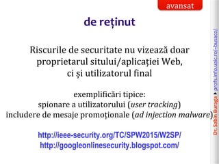 Dr.SabinBuragaprofs.info.uaic.ro/~busaco/
de reținut
Riscurile de securitate nu vizează doar
proprietarul sitului/aplicației Web,
ci și utilizatorul final
exemplificări tipice:
spionare a utilizatorului (user tracking)
includere de mesaje promoționale (ad injection malware)
http://ieee-security.org/TC/SPW2015/W2SP/
http://googleonlinesecurity.blogspot.com/
avansat
 