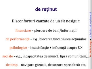 Dr.SabinBuragaprofs.info.uaic.ro/~busaco/
de reținut
Disconforturi cauzate de un sit nesigur:
financiare – pierdere de bani/informații
de performanță – e.g., blocarea/încetinirea acțiunilor
psihologice – insatisfacțieinfluență asupra UX
sociale – e.g., incapacitatea de muncă, lipsa comunicării,…
de timp – navigare greoaie, deturnare spre alt sit etc.
 