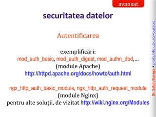 Dr.SabinBuragaprofs.info.uaic.ro/~busaco/
securitatea datelor
Autentificarea
exemplificări:
mod_auth_basic, mod_auth_digest, mod_authn_dbd,…
(module Apache)
http://httpd.apache.org/docs/howto/auth.html
ngx_http_auth_basic_module, ngx_http_auth_request_module
(module Nginx)
pentru alte soluții, de vizitat http://wiki.nginx.org/Modules
avansat
 