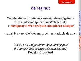 Dr.SabinBuragaprofs.info.uaic.ro/~busaco/
de reținut
Modelul de securitate implementat de navigatoare
este inadecvat aplicațiilor Web actuale
navigatorul Web trebuie considerat nesigur
uzual, browser-ele Web nu previn tentativele de atac
“An ad or a widget or an Ajax library gets
the same rights as the site’s own scripts.”
Douglas Crockford
avansat
 