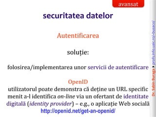 Dr.SabinBuragaprofs.info.uaic.ro/~busaco/
securitatea datelor
Autentificarea
soluție:
folosirea/implementarea unor servicii de autentificare
OpenID
utilizatorul poate demonstra că deține un URL specific
menit a-l identifica on-line via un ofertant de identitate
digitală (identity provider) – e.g., o aplicație Web socială
http://openid.net/get-an-openid/
avansat
 