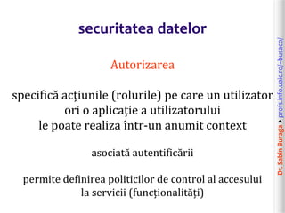 Dr.SabinBuragaprofs.info.uaic.ro/~busaco/
securitatea datelor
Autorizarea
specifică acțiunile (rolurile) pe care un utilizator
ori o aplicație a utilizatorului
le poate realiza într-un anumit context
asociată autentificării
permite definirea politicilor de control al accesului
la servicii (funcționalități)
 