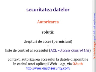 Dr.SabinBuragaprofs.info.uaic.ro/~busaco/
securitatea datelor
Autorizarea
soluții:
drepturi de acces (permisiuni)
+
liste de control al accesului (ACL – Access Control List)
context: autorizarea accesului la datele disponibile
în cadrul unei aplicații Web – e.g., via OAuth
http://www.oauthsecurity.com/
 