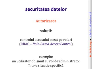 Dr.SabinBuragaprofs.info.uaic.ro/~busaco/
securitatea datelor
Autorizarea
soluții:
controlul accesului bazat pe roluri
(RBAC – Role-Based Access Control)
exemplu:
un utilizator obișnuit cu rol de administrator
într-o situație specifică
 