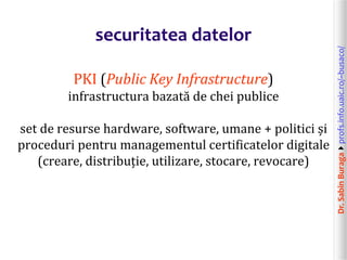 Dr.SabinBuragaprofs.info.uaic.ro/~busaco/
securitatea datelor
PKI (Public Key Infrastructure)
infrastructura bazată de chei publice
set de resurse hardware, software, umane + politici și
proceduri pentru managementul certificatelor digitale
(creare, distribuție, utilizare, stocare, revocare)
 