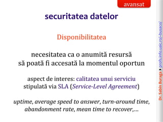 Dr.SabinBuragaprofs.info.uaic.ro/~busaco/
securitatea datelor
Disponibilitatea
necesitatea ca o anumită resursă
să poată fi accesată la momentul oportun
aspect de interes: calitatea unui serviciu
stipulată via SLA (Service-Level Agreement)
uptime, average speed to answer, turn-around time,
abandonment rate, mean time to recover,…
avansat
 