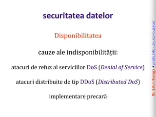 Dr.SabinBuragaprofs.info.uaic.ro/~busaco/
securitatea datelor
Disponibilitatea
cauze ale indisponibilității:
atacuri de refuz al serviciilor DoS (Denial of Service)
atacuri distribuite de tip DDoS (Distributed DoS)
implementare precară
 
