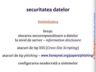 Dr.SabinBuragaprofs.info.uaic.ro/~busaco/
securitatea datelor
Intimitatea
breșe:
stocarea necorespunzătoare a datelor
la nivel de server – information disclosure
atacuri de tip XSS (Cross-Site Scripting)
atacuri de tip phishing – www.honeynet.org/papers/phishing/
configurarea neadecvată a sistemelor
 