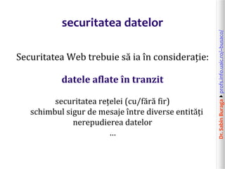 Dr.SabinBuragaprofs.info.uaic.ro/~busaco/
securitatea datelor
Securitatea Web trebuie să ia în considerație:
datele aflate în tranzit
securitatea rețelei (cu/fără fir)
schimbul sigur de mesaje între diverse entități
nerepudierea datelor
…
 