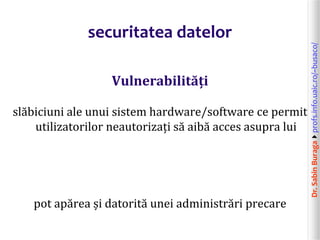 Dr.SabinBuragaprofs.info.uaic.ro/~busaco/
securitatea datelor
Vulnerabilități
slăbiciuni ale unui sistem hardware/software ce permit
utilizatorilor neautorizați să aibă acces asupra lui
pot apărea și datorită unei administrări precare
 