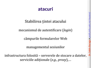 Dr.SabinBuragaprofs.info.uaic.ro/~busaco/
atacuri
Stabilirea țintei atacului
mecanismul de autentificare (login)
câmpurile formularelor Web
managementul sesiunilor
infrastructura folosită – serverele de stocare a datelor,
serviciile adiționale (e.g., proxy),…
 