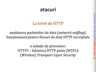 Dr.SabinBuragaprofs.info.uaic.ro/~busaco/
atacuri
La nivel de HTTP
analizarea pachetelor de date (network sniffing):
funcționează pentru fluxuri de date HTTP necriptate
o soluție de prevenire:
HTTPS – folosirea HTTP peste (W)TLS
(Wireless) Transport Layer Security
 