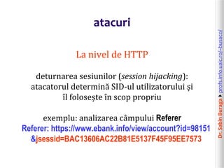 Dr.SabinBuragaprofs.info.uaic.ro/~busaco/
atacuri
La nivel de HTTP
deturnarea sesiunilor (session hijacking):
atacatorul determină SID-ul utilizatorului și
îl folosește în scop propriu
exemplu: analizarea câmpului Referer
Referer: https://www.ebank.info/view/account?id=98151
&jsessid=BAC13606AC22B81E5137F45F95EE7573
 
