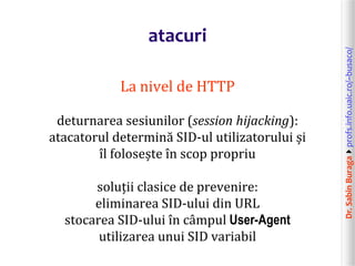 Dr.SabinBuragaprofs.info.uaic.ro/~busaco/
atacuri
La nivel de HTTP
deturnarea sesiunilor (session hijacking):
atacatorul determină SID-ul utilizatorului și
îl folosește în scop propriu
soluții clasice de prevenire:
eliminarea SID-ului din URL
stocarea SID-ului în câmpul User-Agent
utilizarea unui SID variabil
 