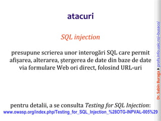 Dr.SabinBuragaprofs.info.uaic.ro/~busaco/
atacuri
SQL injection
presupune scrierea unor interogări SQL care permit
afișarea, alterarea, ștergerea de date din baze de date
via formulare Web ori direct, folosind URL-uri
pentru detalii, a se consulta Testing for SQL Injection:
www.owasp.org/index.php/Testing_for_SQL_Injection_%28OTG-INPVAL-005%29
 