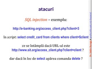 Dr.SabinBuragaprofs.info.uaic.ro/~busaco/
atacuri
SQL injection – exemplu:
http://e-banking.org/access_client.php?client=3
în script: select credit_card from clients where client=$client
ce se întâmplă dacă URL-ul este
http://www.sit.org/access_client.php?client=client ?
dar dacă în loc de select apărea comanda delete ?
 