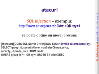 Dr.SabinBuragaprofs.info.uaic.ro/~busaco/
atacuri
SQL injection – exemplu:
http://www.sit.org/search?id=1+OR+xy=1
se poate obține un mesaj precum:
[Microsoft][ODBC SQL Server Driver] [SQL Server] Invalid column name 'xy'.
SELECT group_id, securityName, maxSalesCharge, price,
security_id, trade_date FROM funds
WHERE group_id = 1 OR xy=1 ORDER BY price DESC
 