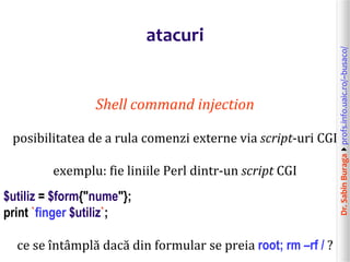 Dr.SabinBuragaprofs.info.uaic.ro/~busaco/
atacuri
Shell command injection
posibilitatea de a rula comenzi externe via script-uri CGI
exemplu: fie liniile Perl dintr-un script CGI
$utiliz = $form{"nume"};
print `finger $utiliz`;
ce se întâmplă dacă din formular se preia root; rm –rf / ?
 
