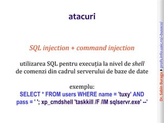 Dr.SabinBuragaprofs.info.uaic.ro/~busaco/
atacuri
SQL injection + command injection
utilizarea SQL pentru execuția la nivel de shell
de comenzi din cadrul serverului de baze de date
exemplu:
SELECT * FROM users WHERE name = 'tuxy' AND
pass = ' '; xp_cmdshell 'taskkill /F /IM sqlservr.exe' --'
 