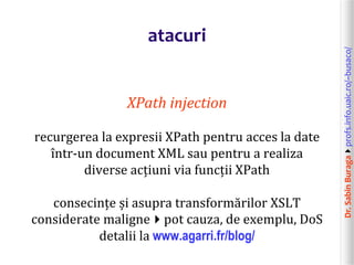 Dr.SabinBuragaprofs.info.uaic.ro/~busaco/
atacuri
XPath injection
recurgerea la expresii XPath pentru acces la date
într-un document XML sau pentru a realiza
diverse acțiuni via funcții XPath
consecințe și asupra transformărilor XSLT
considerate malignepot cauza, de exemplu, DoS
detalii la www.agarri.fr/blog/
 
