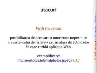 Dr.SabinBuragaprofs.info.uaic.ro/~busaco/
atacuri
Path traversal
posibilitatea de accesare a unor zone nepermise
ale sistemului de fișiere – i.e., în afara directoarelor
în care rezidă aplicația Web
exemplificare:
http://e-photos.info/listphotos.jsp?dir=../../
 