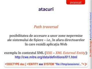 Dr.SabinBuragaprofs.info.uaic.ro/~busaco/
atacuri
Path traversal
posibilitatea de accesare a unor zone nepermise
ale sistemului de fișiere – i.e., în afara directoarelor
în care rezidă aplicația Web
exemplu în contextul XML (XXE – XML External Entity):
http://cwe.mitre.org/data/definitions/611.html
<!DOCTYPE doc [ <!ENTITY xxe SYSTEM "file:///tmp/sessions/..."> ]>
avansat
 