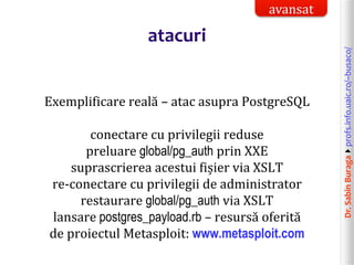 Dr.SabinBuragaprofs.info.uaic.ro/~busaco/
atacuri
Exemplificare reală – atac asupra PostgreSQL
conectare cu privilegii reduse
preluare global/pg_auth prin XXE
suprascrierea acestui fișier via XSLT
re-conectare cu privilegii de administrator
restaurare global/pg_auth via XSLT
lansare postgres_payload.rb – resursă oferită
de proiectul Metasploit: www.metasploit.com
avansat
 