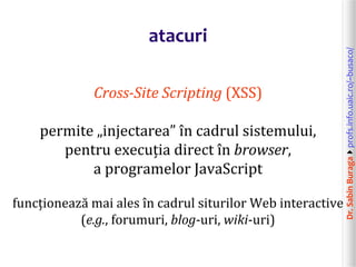 Dr.SabinBuragaprofs.info.uaic.ro/~busaco/
atacuri
Cross-Site Scripting (XSS)
permite „injectarea” în cadrul sistemului,
pentru execuția direct în browser,
a programelor JavaScript
funcționează mai ales în cadrul siturilor Web interactive
(e.g., forumuri, blog-uri, wiki-uri)
 