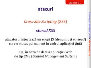 Dr.SabinBuragaprofs.info.uaic.ro/~busaco/
atacuri
Cross-Site Scripting (XSS)
stored XSS
atacatorul injectează un script JS (denumit și payload)
care e stocat permanent în cadrul aplicației țintă
e.g., în baza de date a aplicației Web
de tip CMS (Content Management System)
avansat
 