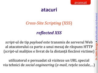 Dr.SabinBuragaprofs.info.uaic.ro/~busaco/
atacuri
Cross-Site Scripting (XSS)
reflected XSS
script-ul de tip payload este transmis de serverul Web
al atacatorului ca parte a unui mesaj de răspuns HTTP
(script-ul malițios e livrat de la distanță fiecărei victime)
utilizatorul e persuadat să viziteze un URL special
via tehnici de social engineering (e-mail, rețele sociale,…)
avansat
 